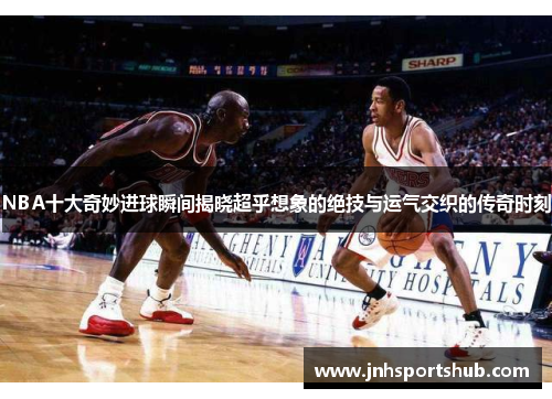 NBA十大奇妙进球瞬间揭晓超乎想象的绝技与运气交织的传奇时刻