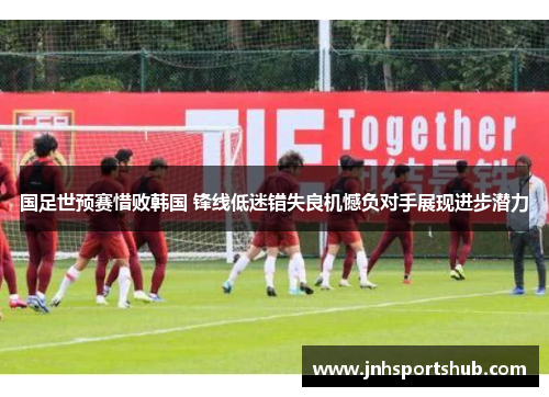 国足世预赛惜败韩国 锋线低迷错失良机憾负对手展现进步潜力