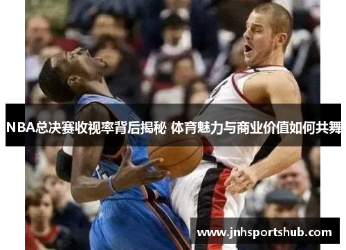 NBA总决赛收视率背后揭秘 体育魅力与商业价值如何共舞