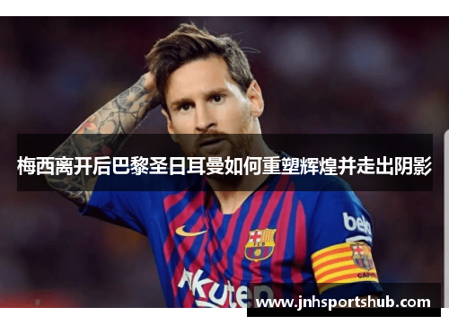 梅西离开后巴黎圣日耳曼如何重塑辉煌并走出阴影
