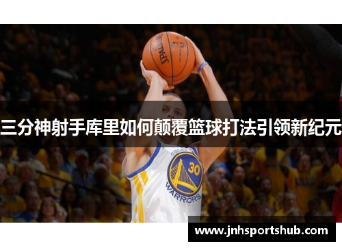 三分神射手库里如何颠覆篮球打法引领新纪元