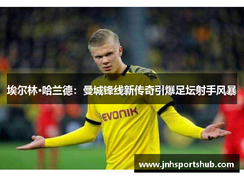 埃尔林·哈兰德：曼城锋线新传奇引爆足坛射手风暴