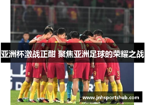 亚洲杯激战正酣 聚焦亚洲足球的荣耀之战