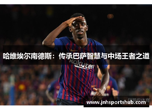 哈维埃尔南德斯：传承巴萨智慧与中场王者之道