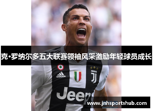克·罗纳尔多五大联赛领袖风采激励年轻球员成长